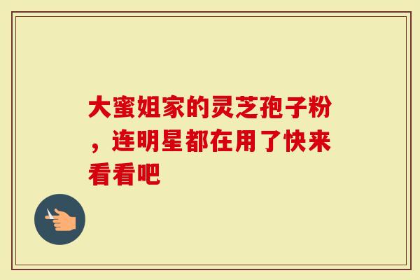 大蜜姐家的灵芝孢子粉，连明星都在用了快来看看吧