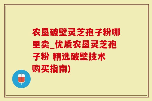 农垦破壁灵芝孢子粉哪里卖_优质农垦灵芝孢子粉 精选破壁技术 购买指南)