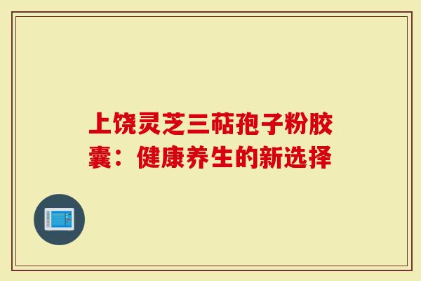上饶灵芝三萜孢子粉胶囊:健康养生的新选择-第1张图片-灵芝大师 上饶灵芝三萜孢子粉胶囊:健康养生的新选择-第1张图片-灵芝大师
