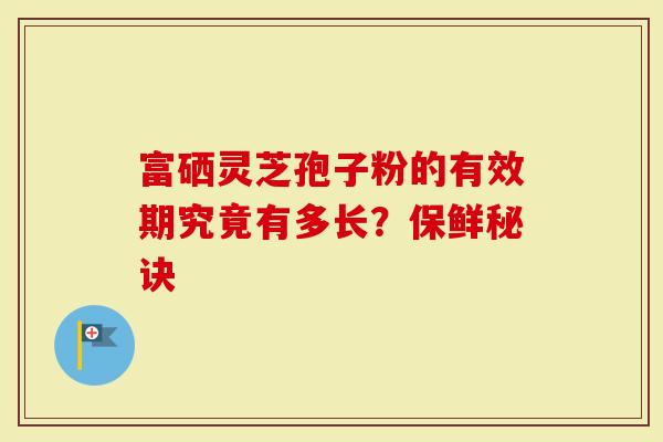 富硒灵芝孢子粉的有效期究竟有多长？保鲜秘诀