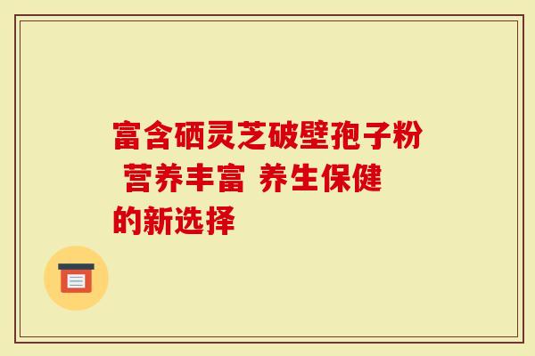 富含硒灵芝破壁孢子粉 营养丰富 养生保健的新选择