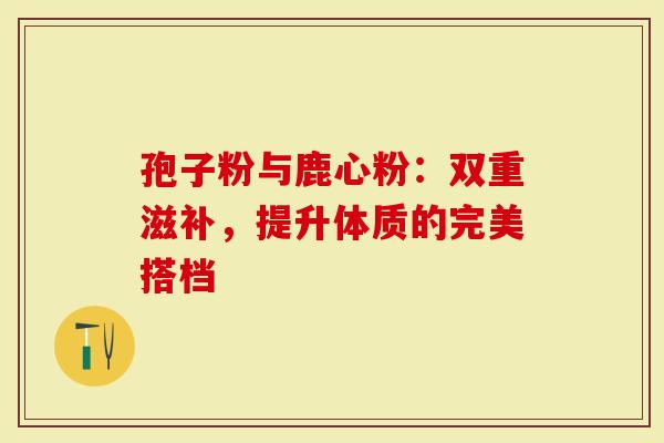 孢子粉与鹿心粉：双重滋补，提升体质的完美搭档