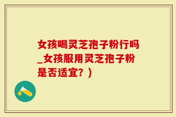 女孩喝灵芝孢子粉行吗_女孩服用灵芝孢子粉是否适宜？)