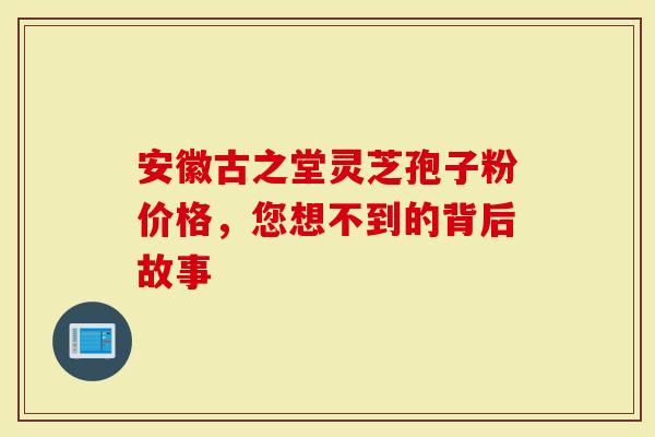 安徽古之堂灵芝孢子粉价格，您想不到的背后故事