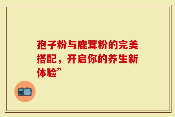 孢子粉与鹿茸粉的完美搭配，开启你的养生新体验”