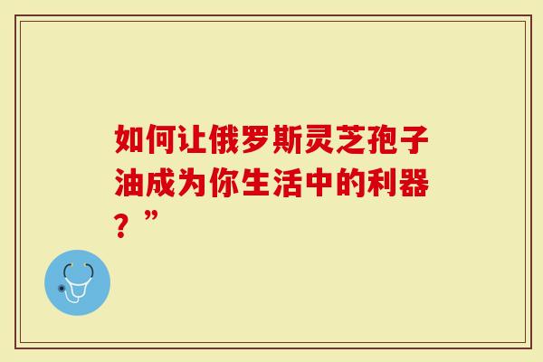 如何让俄罗斯灵芝孢子油成为你生活中的利器？”