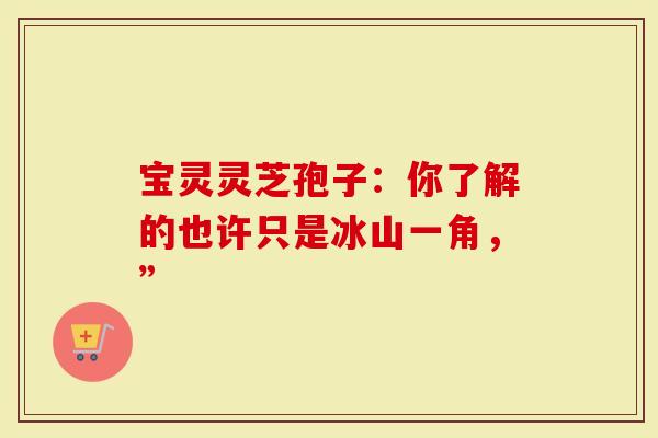 宝灵灵芝孢子：你了解的也许只是冰山一角，”