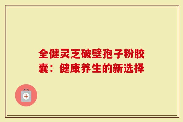 全健灵芝破壁孢子粉胶囊：健康养生的新选择