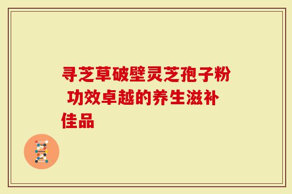 寻芝草破壁灵芝孢子粉 功效卓越的养生滋补佳品