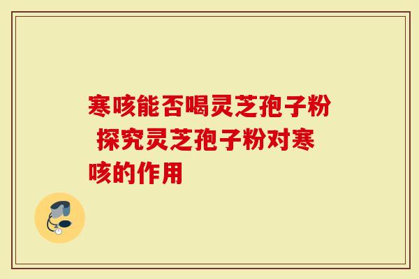 寒咳能否喝灵芝孢子粉 探究灵芝孢子粉对寒咳的作用