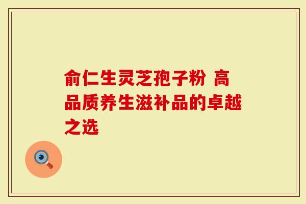 俞仁生灵芝孢子粉 高品质养生滋补品的卓越之选