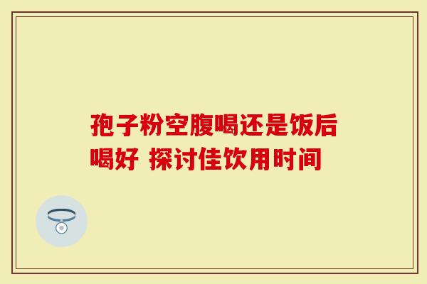 孢子粉空腹喝还是饭后喝好 探讨佳饮用时间