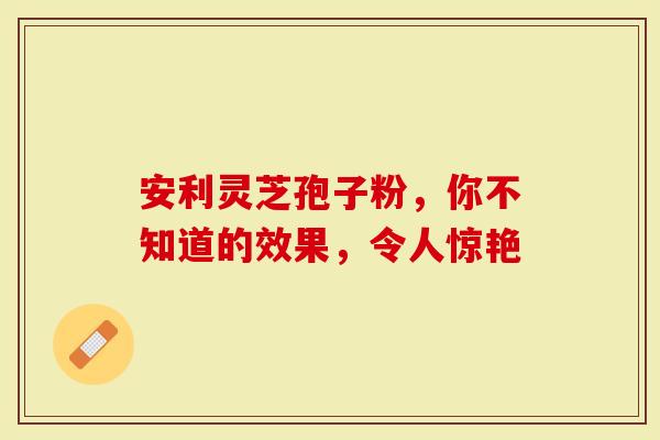 安利灵芝孢子粉，你不知道的效果，令人惊艳
