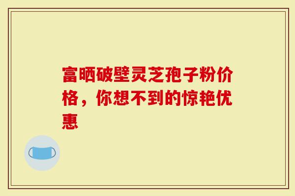 富晒破壁灵芝孢子粉价格，你想不到的惊艳优惠