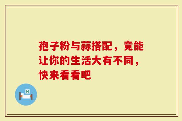 孢子粉与蒜搭配，竟能让你的生活大有不同，快来看看吧