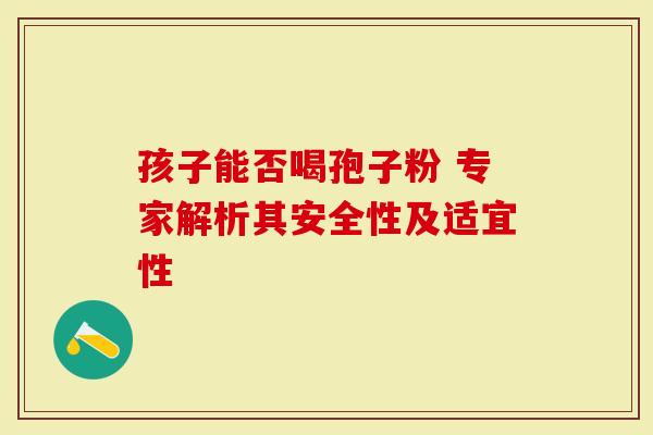 孩子能否喝孢子粉 专家解析其安全性及适宜性