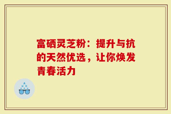 富硒灵芝粉：提升与抗的天然优选，让你焕发青春活力