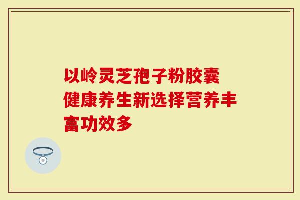 以岭灵芝孢子粉胶囊 健康养生新选择营养丰富功效多