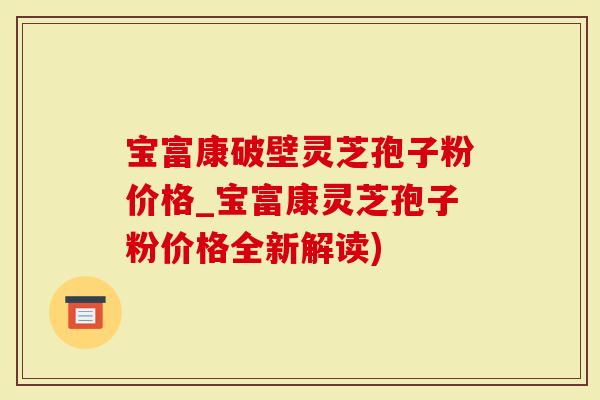 宝富康破壁灵芝孢子粉价格_宝富康灵芝孢子粉价格全新解读)