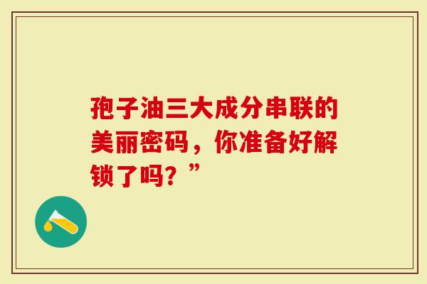 孢子油三大成分串联的美丽密码,你准备好解锁了吗?”-第1张图片-灵芝大师 孢子油三大成分串联的美丽密码,你准备好解锁了吗?”-第1张图片-灵芝大师