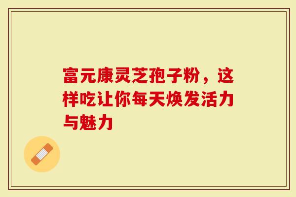 富元康灵芝孢子粉，这样吃让你每天焕发活力与魅力