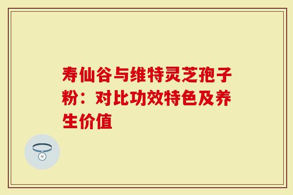 寿仙谷与维特灵芝孢子粉：对比功效特色及养生价值