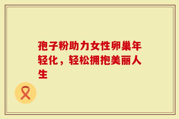 孢子粉助力女性卵巢年轻化，轻松拥抱美丽人生