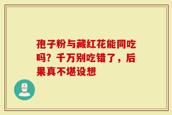 孢子粉与藏红花能同吃吗？千万别吃错了，后果真不堪设想