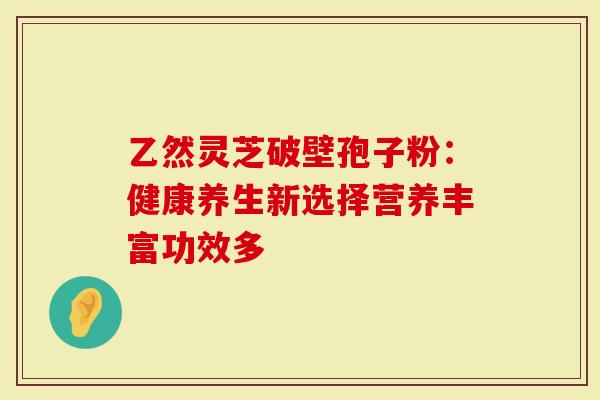 乙然灵芝破壁孢子粉：健康养生新选择营养丰富功效多