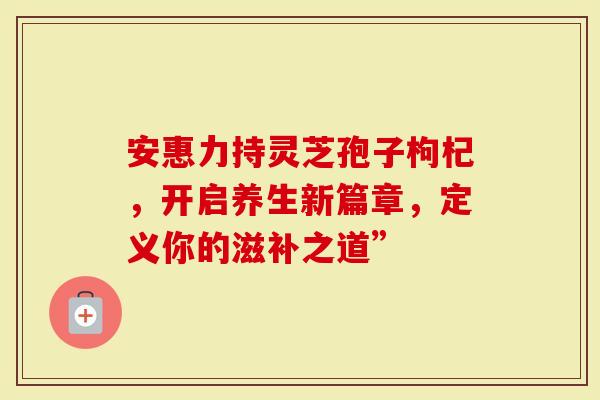 安惠力持灵芝孢子枸杞，开启养生新篇章，定义你的滋补之道”