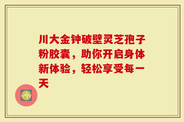 川大金钟破壁灵芝孢子粉胶囊，助你开启身体新体验，轻松享受每一天
