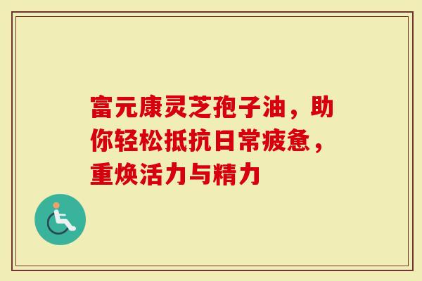 富元康灵芝孢子油，助你轻松抵抗日常疲惫，重焕活力与精力