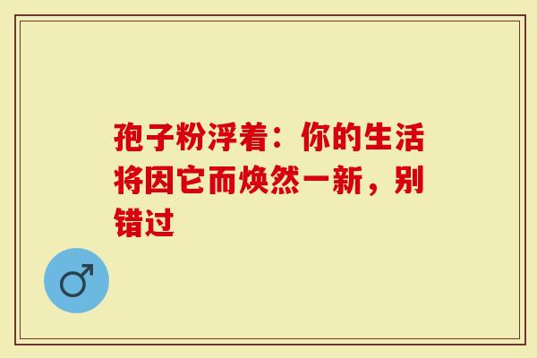 孢子粉浮着：你的生活将因它而焕然一新，别错过
