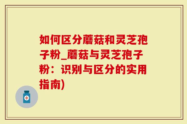如何区分蘑菇和灵芝孢子粉_蘑菇与灵芝孢子粉：识别与区分的实用指南)