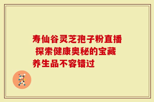 寿仙谷灵芝孢子粉直播 探索健康奥秘的宝藏养生品不容错过