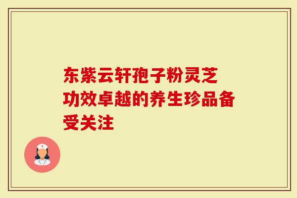 东紫云轩孢子粉灵芝 功效卓越的养生珍品备受关注