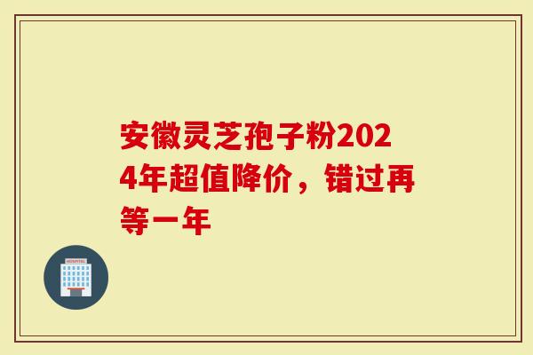 安徽灵芝孢子粉2024年超值降价，错过再等一年