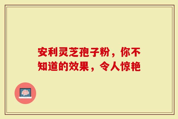 安利灵芝孢子粉，你不知道的效果，令人惊艳