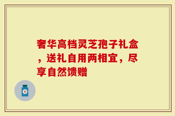 奢华高档灵芝孢子礼盒，送礼自用两相宜，尽享自然馈赠