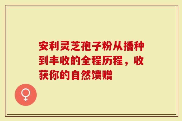 安利灵芝孢子粉从播种到丰收的全程历程，收获你的自然馈赠