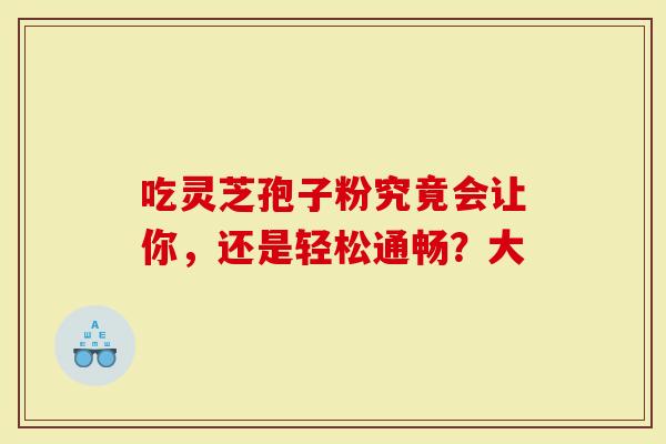 吃灵芝孢子粉究竟会让你，还是轻松通畅？大