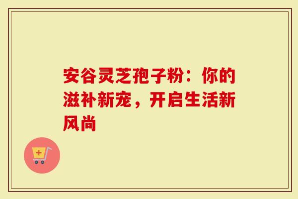 安谷灵芝孢子粉：你的滋补新宠，开启生活新风尚