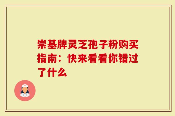 崇基牌灵芝孢子粉购买指南：快来看看你错过了什么