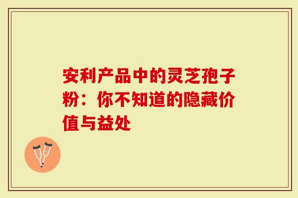 安利产品中的灵芝孢子粉：你不知道的隐藏价值与益处