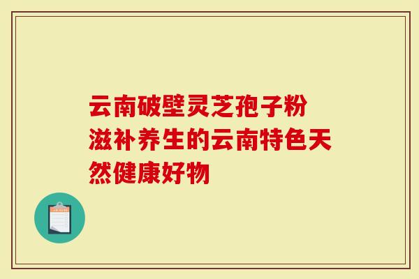 云南破壁灵芝孢子粉 滋补养生的云南特色天然健康好物