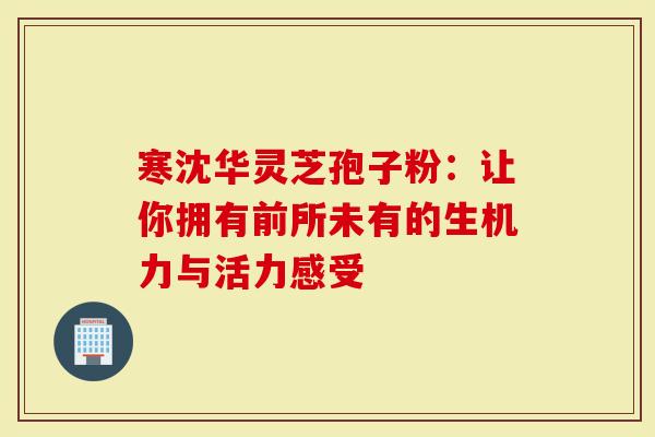 寒沈华灵芝孢子粉：让你拥有前所未有的生机力与活力感受
