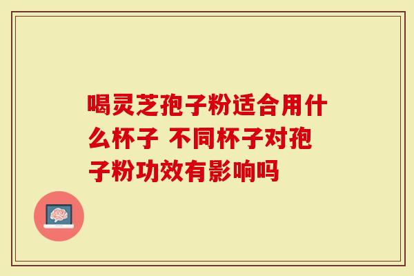喝灵芝孢子粉适合用什么杯子 不同杯子对孢子粉功效有影响吗