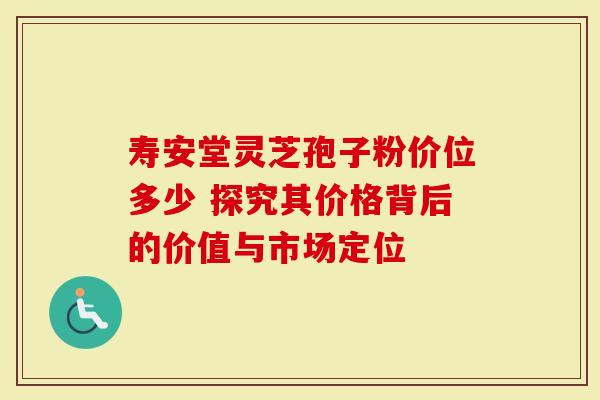 寿安堂灵芝孢子粉价位多少 探究其价格背后的价值与市场定位