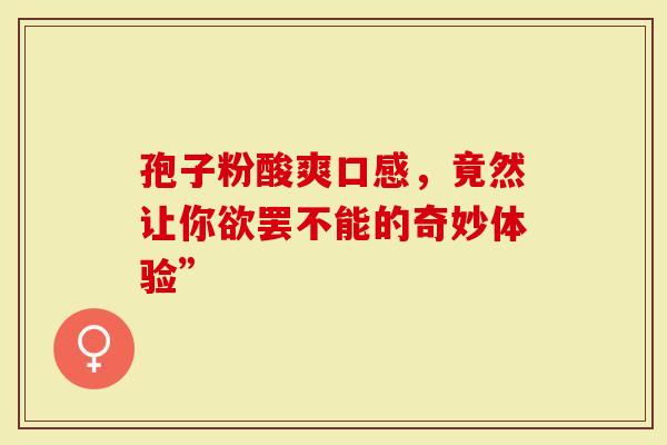 孢子粉酸爽口感，竟然让你欲罢不能的奇妙体验”