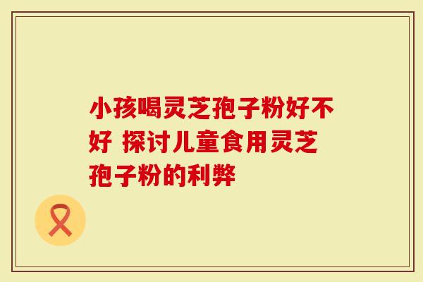 小孩喝灵芝孢子粉好不好 探讨儿童食用灵芝孢子粉的利弊